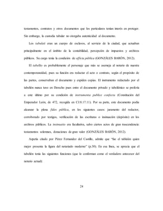 24
testamentos, contratos y otros documentos que los particulares tenían interés en proteger.
Sin embargo, la custodia tabular no otorgaba autenticidad al documento.
Los tabulaii eran un cuerpo de esclavos, al servicio de la ciudad, que actuaban
principalmente en el ámbito de la contabilidad, percepción de impuestos y archivos
públicos. Su cargo tenía la condición de officia pública (GONZÁLES BARÓN, 2012).
El tabellio es probablemente el personaje que más se asemeja al notario de nuestra
contemporaneidad, pues su función era redactar el acto o contrato, según el propósito de
las partes, conservaban el documento y expiden copias. El instrumento redactado por el
tabelión nunca tuvo en Derecho pues entre el documento privado y tabeliónico se prefería
a este último por su condición de instrumenta publice confecta (Constitución del
Emperador León, de 472, recogida en CJ.8.17.11). Por su parte, este documento podía
alcanzar la plena fides pública, en los siguientes casos: juramento del redactor,
corroborado por testigos, verificación de las escrituras o insinuación (depósito) en los
archivos públicos. La insinuatio era facultativa, salvo ciertos actos de gran trascendencia:
testamentos solemnes, donaciones de gran valor (GONZÁLES BARÓN, 2012).
Azpetía citado por Pérez Fernandez del Castillo, admite que “fue el tableión quien
mejor presenta la figura del notariado moderno” (p.30). En esa línea, se aprecia que el
tabelión tenía las siguientes funciones (que lo conforman como el verdadero antecesor del
notario actual):
 