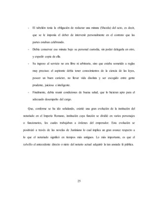 25
- El tabelión tenía la obligación de redactar una minuta (Shceda) del acto, es decir,
que se le imponía el deber de intervenir personalmente en el contrato que las
partes estaban celebrando.
- Debía conservar esa minuta bajo su personal custodia, sin poder delegarla en otro,
y expedir copia de ella.
- Su ingreso al servicio no era libre ni arbitrario, sino que estaba sometido a reglas
muy precisas: el aspirante debía tener conocimientos de la ciencia de las leyes,
poseer un buen carácter, no llevar vida disoluta y ser escogido entre gente
prudente, juiciosa e inteligente.
- Finalmente, debía reunir condiciones de buena salud, que lo hicieran apto para el
adecuado desempeño del cargo.
Que, conforme se ha ido señalando, existió una gran evolución de la institución del
notariado en el Imperio Romano, institución cuya función se dividió en varios personajes
o funcionarios, los cuales trabajaban a órdenes del emperador. Esta evolución se
positivizó a través de las novelas de Justiniano lo cual implica un gran avance respecto a
lo que el notariado significó en tiempos más antiguos. Lo más importante, es que el
tabellio el antecedente directo o nieto del notario actual adquirió la tan ansiada fe pública.
 