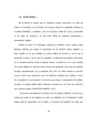 26
4.4. EDAD MEDIA. –
De la historia se aprecia que los tableiones romanos sobreviven a la caída del
Imperio en Occidente (y en el Oriente, sin la menor solución de continuidad, perduran en
el Imperio Bizantino), y empiezan a usar en la práctica el título de notaius, conservando
en los siglos de transición a la Alta Edad Media las tradiciones profesionales y
documentales antiguas
Durante la época de Carlomagno, aparecen los llamados scabini, quienes tenían
funciones judiciales que incluía el conocimiento de los llamados “juicios fingidos”, es
decir, aquellos en los que realmente no existía conflicto de derechos, y en los que se
aparentaba un juicio a fin de dotar de seguridad a la adquisición de derechos. Esta ficción
ya se encontraba presente desde el Derecho romano, en donde la in iure cessio consistía
en un juicio fingido por virtud del mejor derecho del adquiriente, con lo que este quedaba
investido automáticamente con la propiedad. Pues bien, esa misma situación se presentó
con los scabini, pues resolvía los actos de jurisdicción voluntaria (sin conflicto) a través
de la expedición de un documento: instrumenta guarentigia, el cual gozaba de fe pública.
Así pues, la escritura pública (típico instrumento notarial) nace casi como una derivación
de la sentencia judicial (GONZÁLES BARÓN, 2012).
En la época del emperador de Oriente León VI, llamado el filósofo, con base en el
estudio que realiza de los tabularis, los cuales son regulados en la Constitución al emitir
algunos aspectos relacionados con el notario y el ejercicio del notariado, los cuales, por
 