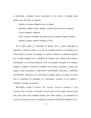 27
su importancia, constituyen valiosas aportaciones de las cuales se mantienen hasta
nuestros días, entre ellas, las siguientes:
- Establece un examen obligatorio para ser tabulari.
- Determina requisitos físicos, jurídicos y morales que debe poseer el aspirante.
- Crea la colegiación obligatoria.
- Limita el número de tabulari que pueden ejercer el notariado (números clausus).
- Establece aranceles (RIVAS NORIEGA, 2014).
En la Edad media, la Universidad de Bolonia tiene el mérito indiscutible de
redescubrir el Derecho romano, y con ello, da un impulso decisivo al conocimiento de la
ciencia jurídica en Europa. Sin embargo, los maestros boloñeses no solamente destacaron
por el estudio dogmático de la compilación de Justiniano, sino, además, fueron prácticos
sobresalientes, y en tal forma moldearon el arte del notariado, consistente en la redacción
cuidadosa y ajustada a derecho de formularios sobre contrato, testamentos y demás actos
jurídicos. Puede mencionarse a ROLANDO PASSAGGERI, SALATIEL y REINERO
DE PERUGIA, catedráticos de la Universidad de Bolonia, quienes por primera vez hacen
notar la importancia de sistematizar los conocimientos notariales en sus tratados y
formularios (modelos de contratos).
ROLANDO escribió la Summa Artis Notariae, Tractatus Notularum y Flos
Testamentorum, en donde se desarrolla con gran técnica el arte notarial, razón por la que
estas obras fueron muy consultadas durante varios siglos después, y se constituyeron en
el texto de consulta base para el aprendizaje del notariado (GONZÁLES BARÓN, 2012).
 