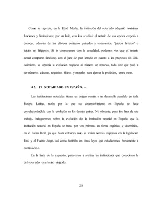 28
Como se aprecia, en la Edad Media, la institución del notariado adquirió novísimas
funciones y limitaciones; por un lado, con los scabinis el notario de esa época empezó a
conocer, además de los clásicos contratos privados y testamentos, “juicios ficticios” o
juicios no litigiosos. Si lo comparamos con la actualidad, podemos ver que el notario
actual comparte funciones con el juez de paz letrado en cuanto a los procesos sin Litis.
Asimismo, se aprecia la evolución respecto al número de notarios, toda vez que pasó a
ser números clausus, requisitos físicos y morales para ejercer la profesión, entre otras.
4.5. EL NOTARIADO EN ESPAÑA. –
Las instituciones notariales tienen un origen común y un desarrollo paralelo en toda
Europa Latina, razón por la que su desenvolvimiento en España se hace
correlacionándola con la evolución en los demás países. No obstante, para los fines de ese
trabajo, indagaremos sobre la evolución de la institución notarial en España que la
institución notarial en España se trata, por vez primera, en forma orgánica y sistemática,
en el Fuero Real, ya que hasta entonces sólo se tenían normas dispersas en la legislación
foral y el Fuero Juzgo, así como también en otras leyes que estudiaremos brevemente a
continuación.
En la línea de lo expuesto, pasaremos a analizar las instituciones que conocieron la
del notariado en el reino visigodo.
 
