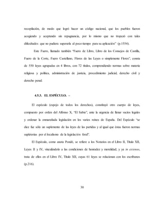 30
recopilación, de modo que logró hacer un código nacional, que los pueblos fueron
acogiendo y aceptando sin repugnancia, por lo mismo que no tropezó con tales
dificultades que no pudiera superarla al poco tiempo para su aplicación” (p.1554).
Este Fuero, llamado también “Fuero de Libro, Libro de los Consejos de Castilla,
Fuero de la Corte, Fuero Castellano, Flores de las Leyes o simplemente Flores”, consta
de 550 leyes agrupadas en 4 libros, con 72 títulos, comprendiendo normas sobre materia
religiosa y política, administración de justicia, procedimiento judicial, derecho civil y
derecho penal.
4.5.3. EL ESPÉCULO. –
El espéculo (espejo de todos los derechos), constituyó otro cuerpo de leyes,
compuesto por orden del Alfonso X, “El Sabio”, ante la urgencia de llenar vacíos legales
y ordenar la enmarañada legislación en los varios reinos de España. Del Espéculo “se
dice fue sólo un suplemento de las leyes de las partidas y al igual que éstas fueron normas
supletorias por el localismo de la legislación foral”.
El Espéculo, como anota Pondé, se refiere a los Notarios en el Libro II, Título XII,
Leyes II y IV, vinculándolo a las condiciones de honradez y moralidad; y ya in extenso,
trata de ellos en el Libro IV, Título XII, cuyas 61 leyes se relacionan con los escribanos
(p.216).
 