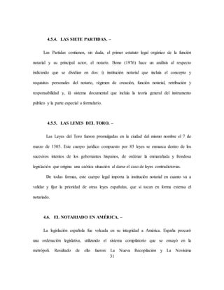 31
4.5.4. LAS SIETE PARTIDAS. –
Las Partidas contienen, sin duda, el primer estatuto legal orgánico de la función
notarial y su principal actor, el notario. Bono (1976) hace un análisis al respecto
indicando que se dividían en dos: i) institución notarial que incluía el concepto y
requisitos personales del notario, régimen de creación, función notarial, retribución y
responsabilidad y, ii) sistema documental que incluía la teoría general del instrumento
público y la parte especial o formulario.
4.5.5. LAS LEYES DEL TORO. –
Las Leyes del Toro fueron promulgadas en la ciudad del mismo nombre el 7 de
marzo de 1505. Este cuerpo jurídico compuesto por 83 leyes se enmarca dentro de los
sucesivos intentos de los gobernantes hispanos, de ordenar la enmarañada y frondosa
legislación que origina una caótica situación al darse el caso de leyes contradictorias.
De todas formas, este cuerpo legal importa la institución notarial en cuanto va a
validar y fijar la prioridad de otras leyes españolas, que sí tocan en forma extensa el
notariado.
4.6. EL NOTARIADO EN AMÉRICA. –
La legislación española fue volcada en su integridad a América. España procuró
una ordenación legislativa, utilizando el sistema compilatorio que se ensayó en la
metrópoli. Resultado de ello fueron: La Nueva Recopilación y La Novísima
 