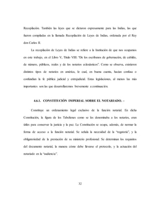 32
Recopilación. También las leyes que se dictaron expresamente para las Indias, las que
fueron compiladas en la llamada Recopilación de Leyes de Indias, ordenada por el Rey
don Carlos II.
La recopilación de Leyes de Indias se refiere a la Institución de que nos ocupamos
en este trabajo, en el Libro V, Título VIII: “De los escribanos de gobernación, de cabildo,
de número, públicos, reales y de los notarios eclesiásticos”. Como se observa, existieron
distintos tipos de notarios en américa, lo cual, en buena cuenta, hacían confusa o
confundían la fe pública judicial y extrajudicial. Estas legislaciones, al menos las más
importantes son las que desarrollaremos brevemente a continuación.
4.6.1. CONSTITUCIÓN IMPERIAL SOBRE EL NOTARIADO. –
Constituye un ordenamiento legal exclusivo de la función notarial. En dicha
Constitución, la figura de los Tabeliones como se les denominaba a los notarios, eran
útiles para conservar la justicia y la paz. La Constitución se ocupa, además, de normar la
forma de acceso a la función notarial. Se señala la necesidad de la “rogatoria”, y la
obligatoriedad de la prestación de su ministerio profesional. Se determinan los requisitos
del documento notarial, la manera cómo debe llevarse el protocolo, y la actuación del
notariado en la “audiencia”.
 