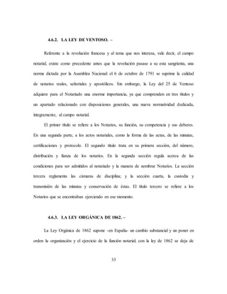 33
4.6.2. LA LEY DE VENTOSO. –
Referente a la revolución francesa y al tema que nos interesa, vale decir, el campo
notarial, existe como precedente antes que la revolución pasase a su esta sangrienta, una
norma dictada por la Asamblea Nacional: el 6 de octubre de 1791 se suprime la calidad
de notarios reales, señoriales y apostólicos. Sin embargo, la Ley del 25 de Ventoso
adquiere para el Notariado una enorme importancia, ya que comprenden en tres títulos y
un apartado relacionado con disposiciones generales, una nueva normatividad dedicada,
íntegramente, al campo notarial.
El primer título se refiere a los Notarios, su función, su competencia y sus deberes.
En una segunda parte, a los actos notariales, como la forma de las actas, de las minutas,
certificaciones y protocolo. El segundo título trata en su primera sección, del número,
distribución y fianza de los notarios. En la segunda sección regula acerca de las
condiciones para ser admitidos al notariado y la manera de nombrar Notarios. La sección
tercera reglamenta las cámaras de disciplina; y la sección cuarta, la custodia y
transmisión de las minutas y conservación de éstas. El título tercero se refiere a los
Notarios que se encontraban ejerciendo en ese momento.
4.6.3. LA LEY ORGÁNICA DE 1862. –
La Ley Orgánica de 1862 supone -en España- un cambio substancial y un poner en
orden la organización y el ejercicio de la función notarial; con la ley de 1862 se deja de
 