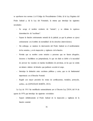 36
se aprobaron tres normas: i) el Código de Procedimientos Civiles; ii) la Ley Orgánica del
Poder Judicial y; iii) la Ley del Notariado, la misma que introdujo las siguientes
novedades:
- Se acoge el nombre exclusivo de “notario”, y se elimina la equívoca
denominación de “escribano”.
- Separa la función estrictamente notarial de la judicial, ya que la primera se ejerce
estrictamente en el ámbito de normalidad de los derechos (intervolentes).
- Sin embargo, se mantuvo la intervención del Poder Judicial en el nombramiento
de los notarios, y en la inspección y vigilancia de la función.
- Permite que se nombre como notarios a personas que no fueran abogados,
doctores o bachilleres en jurisprudencia, lo que sin duda se debió a la necesidad
de proveer las vacantes en muchas localidades de provincia, en las que no existía
un número mínimo de letrados que pudiesen acceder al cargo.
- Introdujo la distinción entre escrituras públicas y actas, que es de fundamental
importancia en el Derecho Notarial.
- Reguló con mayor precisión los temas de certificaciones, traslados, protocolo,
archivo, etc (GONZÁLES BARÓN, 2012).
La Ley de 1911 fue modificada sustancialmente por el Decreto Ley 22634, del 14 de
agosto de 1979, que introdujo las siguientes novedades:
- Separó definitivamente al Poder Judicial de la inspección y vigilancia de la
función notarial.
 