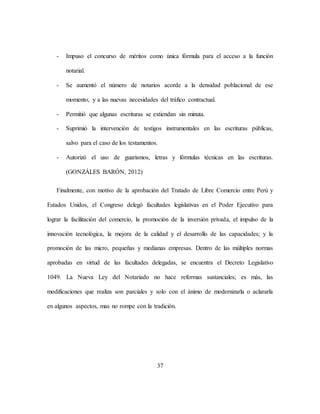 37
- Impuso el concurso de méritos como única fórmula para el acceso a la función
notarial.
- Se aumentó el número de notarios acorde a la densidad poblacional de ese
momento, y a las nuevas necesidades del tráfico contractual.
- Permitió que algunas escrituras se extiendan sin minuta.
- Suprimió la intervención de testigos instrumentales en las escrituras públicas,
salvo para el caso de los testamentos.
- Autorizó el uso de guarismos, letras y fórmulas técnicas en las escrituras.
(GONZÁLES BARÓN, 2012)
Finalmente, con motivo de la aprobación del Tratado de Libre Comercio entre Perú y
Estados Unidos, el Congreso delegó facultades legislativas en el Poder Ejecutivo para
lograr la facilitación del comercio, la promoción de la inversión privada, el impulso de la
innovación tecnológica, la mejora de la calidad y el desarrollo de las capacidades; y la
promoción de las micro, pequeñas y medianas empresas. Dentro de las múltiples normas
aprobadas en virtud de las facultades delegadas, se encuentra el Decreto Legislativo
1049. La Nueva Ley del Notariado no hace reformas sustanciales; es más, las
modificaciones que realiza son parciales y solo con el ánimo de modernizarla o aclararla
en algunos aspectos, mas no rompe con la tradición.
 