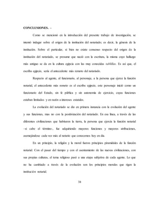 38
CONCLUSIONES. –
Como se mencionó en la introducción del presente trabajo de investigación, se
intentó indagar sobre el origen de la institución del notariado; es decir, la génesis de la
institución. Sobre el particular, si bien no existe consenso respecto del origen de la
institución del notariado, se presume que nació con la escritura, la misma cuyo hallazgo
más antiguo se da en la cultura egipcia con las muy conocidas tablillas. Es así que, el
escriba egipcio, sería el antecedente más remoto del notariado.
Respecto al agente, al funcionario, al personaje, a la persona que ejerce la función
notarial, el antecedente más remoto es el escriba egipcio, este personaje inició como un
funcionario del Estado, sin fe pública y sin autonomía de ejercicio, cuyas funciones
estaban limitadas y en razón a intereses estatales.
La evolución del notariado se dio en primera instancia con la evolución del agente
y sus funciones, mas no con la positivización del notariado. En esa línea, a través de las
diferentes civilizaciones que habitaron la tierra, la persona que ejercía la función notarial
–si cabe el término-, fue adquiriendo mayores funciones y mayores atribuciones,
asemejándose cada vez más al notario que conocemos hoy en día.
En un principio, la religión y la moral fueron principios piramidales de la función
notarial. Con el pasar del tiempo y con el asentamiento de las nuevas civilizaciones, con
sus propias culturas, el tema religioso pasó a una etapa subjetiva de cada agente. Lo que
no ha cambiado a través de la evolución son los principios morales que rigen la
institución notarial.
 