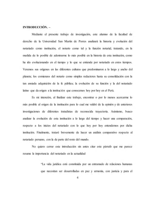 4
INTRODUCCIÓN. –
Mediante el presente trabajo de investigación, este alumno de la facultad de
derecho de la Universidad San Martín de Porres analizará la historia y evolución del
notariado como institución, el notario como tal y la función notarial, tratando, en la
medida de lo posible de adentrarme lo más posible en la historia de esta institución, como
ha ido evolucionando en el tiempo y lo que se entiende por notariado en estos tiempos.
Veremos sus orígenes en las diferentes culturas que predominaron a lo largo y ancho del
planeta; los comienzos del notario como simples redactores hasta su consolidación con la
tan ansiada adquisición de la fe pública; la evolución de su función y la del notariado
latino que da origen a la institución que conocemos hoy por hoy en el Perú.
Es mi intención, al finalizar este trabajo, encontrar o por lo menos acercarme lo
más posible al origen de la institución para lo cual me valdré de la opinión y de anteriores
investigaciones de diferentes tratadistas de reconocida trayectoria. Asimismo, busco
analizar la evolución de esta institución a lo largo del tiempo y hacer una comparación,
respecto a los inicios del notariado con lo que hoy por hoy entendemos por dicha
institución. Finalmente, trataré brevemente de hacer un análisis comparativo respecto al
notariado peruano, con la de parte del resto del mundo.
No quiero cerrar esta introducción sin antes citar este párrafo que me parece
resume la importancia del notariado en la actualidad
“La vida jurídica está constituida por un entramado de relaciones humanas
que necesitan ser desarrolladas en paz y armonía, con justicia y para el
 