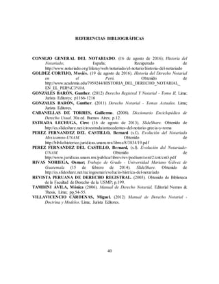 40
REFERENCIAS BIBLIOGRÁFICAS
CONSEJO GENERAL DEL NOTARIADO. (16 de agosto de 2016); Historia del
Notariado; España; Recuperado de
http://www.notariado.org/liferay/web/notariado/el-notario/historia-del-notariado
GOLDEZ CORTIJO, Mosiés. (19 de agosto de 2016). Historia del Derecho Notarial
en el Perú. Obtenido de
http://www.academia.edu/7959244/HISTORIA_DEL_DERECHO_NOTARIAL_
EN_EL_PER%C3%9A
GONZÁLES BARÓN, Gunther. (2012) Derecho Registral Y Notarial - Tomo II, Lima:
Jurista Editores; p1166-1216
GONZALES BARÓN, Gunther. (2011) Derecho Notarial - Temas Actuales. Lima;
Jurista Editores.
CABANELLAS DE TORRES, Guillermo. (2008). Diccionario Enciclopédico de
Derecho Usual. 30a ed. Buenos Aires; p.12.
ESTRADA LECHUGA, Ciro: (16 de agosto de 2013). SlideShare. Obtenido de
http://es.slideshare.net/ciroestrada/antecedentes-del-notario-grecia-y-roma
PEREZ FERNANDEZ DEL CASTILLO, Bernard (s.f.). Evolución del Notariado
Mexicamno-UNAM. Obtenido de
http://bibliohistorico.juridicas.unam.mx/libros/8/3834/19.pdf
PEREZ FERNANDEZ DEL CASTILLO, Bernard, (s.f). Evolución del Notariado-
UNAM. Obtenido de
http://www.juridicas.unam.mx/publica/librev/rev/podium/cont/2/cnt/cnt3.pdf
RIVAS NORIEGA, Osmar; Trabajo de Grado - Universidad Mariano Gálvez de
Guatemala (15 de febrero de 2014). SlideShare. Obtenido de
http://es.slideshare.net/racingosmar/evolucin-histrica-del-notariado
REVISTA PERUANA DE DERECHO REGISTRAL. (2003). Obtenido de Biblioteca
de la Facultad de Derecho de la USMP; p.199.
TAMBINI ÁVILA, Mónica (2006). Manual de Derecho Notarial, Editorial Nomos &
Thesis, Lima; pp.54-55.
VILLAVICENCIO CÁRDENAS, Miguel. (2012) Manual de Derecho Notarial -
Doctrina y Modelos. Lima; Jurista Editores.
 