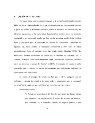 6
1. ¿QUIÉN ES EL NOTARIO?
No puedo iniciar una investigación respecto a la evolución del notariado sin antes
iniciar una breve conceptualización de lo que hoy entendemos por este personaje que con
el pasar del tiempo, el incremento del tráfico jurídico, la necesidad de formalización y las
diferentes legislaciones, se ha vuelto pieza fundamental de nuestros actos con contenido
patrimonial y no patrimonial; siendo que hoy en día un notario puede desde certificar
firmas y coadyuvar para la elaboración de minutas de compraventa, constitución de
hipoteca, etc., hasta declarar la separación convencional y otros actos de índole
extrapatrimonial. Sobre el particular, como bien señala Gunther Gonzáles (2012), “las
instituciones jurídicas normalmente no nacen por la impronta del legislador; por el
contrario, responden a una sentida necesidad social, la misma que requiere ser cubierta a
través de principios y normas de derecho” (p.1167). El notariado no escapa de dicha
apreciación, por el contrario, es una de las instituciones que, según iremos analizando, ha
evolucionado más en el tiempo.
En cuanto al concepto de notario, se dice que es el “… jurisperito que da
perfección y garantía de verdad a los actos civiles y documentos que se consignan”
(RUIZ GOMEZ; citado por VILLAVICENCIO CÁRDENAS, 2012: p.10)
Para Giménez-Arnau:
“el Notario es un profesional del Derecho que ejerce una función pública
para robustecer, con una presunción de verdad, los actos en que interviene,
para colaborar en la formación correcta del negocio jurídico y para
 