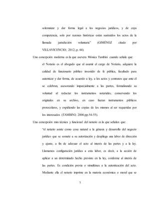 7
solemnizar y dar forma legal a los negocios jurídicos, y de cuya
competencia, solo por razones históricas están sustraídos los actos de la
llamada jurisdicción voluntaria” (GIMÉNEZ citado por
VILLAVICENCIO; 2012; p. 44).
Una concepción moderna es la que asevera Mónica Tambini cuando señala que:
el Notario es el abogado que al asumir el cargo de Notario, adquiere la
calidad de funcionario público investido de fe pública, facultado para
autenticar y dar forma, de acuerdo a ley, a los actos y contratos que ante él
se celebran, asesorando imparcialmente a las partes, formalizando su
voluntad al redactar los instrumentos notariales, conservando los
originales en su archivo, en caso fueran instrumentos públicos
protocolares, y expidiendo las copias de los mismos al ser requeridas por
los interesados (TAMBINI; 2006;pp.54-55).
Una concepción más técnica y funcional del notario es la que señalan que:
“el notario asiste como cosa natural a la génesis y desarrollo del negocio
jurídico que se somete a su autorización y despliega una labor de dirección
y ajuste, a fin de adecuar el acto al interés de las partes y a la ley.
Llamamos configuración jurídica a esta labor, es decir, a la acción de
aplicar a un determinado hecho previsto en la ley, conforme al interés de
las partes. Es condición previa o simultánea a la autenticación del acto.
Mediante ella el notario imprime en la materia económica o moral que se
 