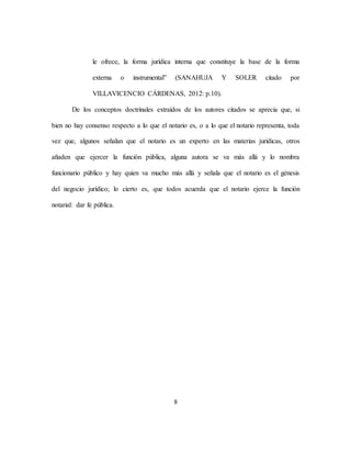 8
le ofrece, la forma jurídica interna que constituye la base de la forma
externa o instrumental” (SANAHUJA Y SOLER citado por
VILLAVICENCIO CÁRDENAS, 2012: p.10).
De los conceptos doctrinales extraídos de los autores citados se aprecia que, si
bien no hay consenso respecto a lo que el notario es, o a lo que el notario representa, toda
vez que, algunos señalan que el notario es un experto en las materias jurídicas, otros
añaden que ejercer la función pública, alguna autora se va más allá y lo nombra
funcionario público y hay quien va mucho más allá y señala que el notario es el génesis
del negocio jurídico; lo cierto es, que todos acuerda que el notario ejerce la función
notarial: dar fe pública.
 