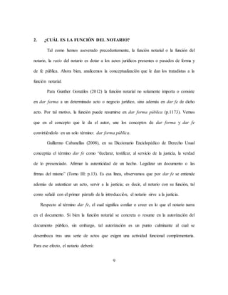 9
2. ¿CUÁL ES LA FUNCIÓN DEL NOTARIO?
Tal como hemos aseverado precedentemente, la función notarial o la función del
notario, la ratio del notario es dotar a los actos jurídicos presentes o pasados de forma y
de fe pública. Ahora bien, analicemos la conceptualización que le dan los tratadistas a la
función notarial.
Para Gunther Gonzáles (2012) la función notarial no solamente importa o consiste
en dar forma a un determinado acto o negocio jurídico, sino además en dar fe de dicho
acto. Por tal motivo, la función puede resumirse en dar forma pública (p.1173). Vemos
que en el concepto que le da el autor, une los conceptos de dar forma y dar fe
convirtiéndolo en un solo término: dar forma pública.
Guillermo Cabanellas (2008), en su Diccionario Enciclopédico de Derecho Usual
conceptúa el término dar fe como “declarar, testificar, al servicio de la justicia, la verdad
de lo presenciado. Afirmar la autenticidad de un hecho. Legalizar un documento o las
firmas del mismo” (Tomo III: p.13). Es esa línea, observamos que por dar fe se entiende
además de autenticar un acto, servir a la justicia; es decir, el notario con su función, tal
como señalé con el primer párrafo de la introducción, el notario sirve a la justicia.
Respecto al término dar fe, el cual significa confiar o creer en lo que el notario narra
en el documento. Si bien la función notarial se concreta o resume en la autorización del
documento público, sin embargo, tal autorización es un punto culminante al cual se
desemboca tras una serie de actos que exigen una actividad funcional complementaria.
Para ese efecto, el notario deberá:
 