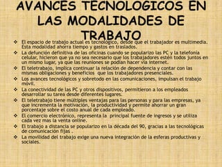 AVANCES TECNOLOGICOS EN
   LAS MODALIDADES DE
         TRABAJO
 El espacio de trabajo actual es tecnológico, desde que el trabajador es multimedia.
  Esta modalidad ahorra tiempo y gastos en traslados.
 La defunción definitiva de las oficinas cuando se popularizo las PC y la telefonía
  celular, hicieron que ya no sea necesario que los trabajadores estén todos juntos en
  un mismo lugar, ya que las reuniones se podían hacer vía internet.
 El teletrabajo, implica continuar la relación de dependencia y contar con las
  mismas obligaciones y beneficios que los trabajadores presenciales.
 Los avances tecnológicos y sobretodo en las comunicaciones, impulsan el trabajo
  móvil.
 La conectividad de las PC y otros dispositivos, permitieron a los empleados
  desarrollar su tarea desde diferentes lugares.
 El teletrabajo tiene múltiples ventajas para las personas y para las empresas, ya
  que incrementa la motivación, la productividad y permite ahorrar un gran
  porcentaje sobre el costo anual de cada empleado.
 El comercio electrónico, representa la principal fuente de ingresos y se utiliza
  cada vez mas la venta online.
 El trabajo a distancia se popularizo en la década del 90, gracias a las tecnológicas
  de comunicación fijas .
 La movilidad del trabajo exige una nueva integración de la esferas productivas y
  sociales.
 