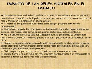 IMPACTO DE LAS REDES SOCIALES EN EL
                  TRABAJO
 Anteriormente se reclutaban candidatos vía ofertas o mediante anuncios por sms,
pero todo esto cambió con la llegada de la web y de sus servicios de contacto, como el
mail y ahora con la llegada de las redes sociales.
 El motor de búsquedas de buscadores como google, potencia ante todo la
“sociabilidad” .
 Respecto al despido, las redes ponen en bandeja de plata a los departamentos de
personal, los fraudes más comunes por algunos profesionales del absentismo .
 Otro aspecto inquietante para los trabajadores es la posibilidad de poder saber
hora a hora lo que están haciendo gracias a los tuits, publicaciones de facebook, entre
otros.
 También, es posible darse cuenta de quién busca trabajo en otros sitios, ya que se
puede saber qué nuevos contactos tienes en las redes profesionales, de qué tipo son,
si tuiteas a gente pidiendo un empleo, etc.
 Todo lo que compartimos en la red, puede ser usado en nuestra contra.
 Para lo bueno y para lo malo, las redes sociales pueden ayudar a un responsable de
selección a tomar sus decisiones más trascendentales.
 