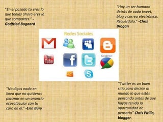 “Hay un ser humano
“En el pasado tu eras lo
                           detrás de cada tweet,
que tenias ahora eres lo
                           blog y correo electrónico.
que compartes.” -
                           Recuérdalo.” -Chris
Godfried Bogaard
                           Brogan




                           “Twitter es un buen
“No digas nada en          sitio para decirle al
línea que no quisieras     mundo lo que estás
plasmar en un anuncio      pensando antes de que
espectacular con tu        hayas tenido la
cara en el.” -Erin Bury    oportunidad de
                           pensarlo” Chris Pirillo,
                           blogger.
 