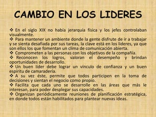 CAMBIO EN LOS LIDERES
 En el siglo XIX no había jerarquía física y los jefes controlaban
visualmente.
 Para mantener un ambiente donde la gente disfrute de ir a trabajar
y se sienta desafiada por sus tareas, la clave está en los lideres, ya que
son ellos los que fomentan un clima de comunicación abierta.
 Comprometen a las personas con los objetivos de la compañía.
 Reconocen los logros, valoran el desempeño y brindan
oportunidades de desarrollo.
 Un buen líder debe lograr un vínculo de confianza y un buen
espíritu de camaradería.
 A su vez éste, permite que todos participen en la toma de
decisiones y sientan el negocio como propio.
 Facilita que cada uno se desarrolle en las áreas que más le
interesan, para poder desplegar sus capacidades.
 Organizan periódicamente reuniones de planificación estratégica,
en donde todos están habilitados para plantear nuevas ideas.
 