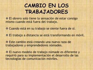 CAMBIO EN LOS
             TRABAJADORES
 El obrero solo tiene la sensación de estar consigo
mismo cuando está fuera del trabajo.

 Cuando está en su trabajo se siente fuera de sí.

 El trabajo a distancia se está transformando en móvil.

 Este cambio está creando una nueva raza de
trabajadores y emprendedores nómades.

 El nuevo modelo de trabajo nómade es diferente y
requirió para su implementación el desarrollo de las
tecnologías de comunicación móviles.
 