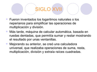 SIGLO XVII Fueron inventados los logaritmos naturales o los neperianos para simplificar las operaciones de multiplicación y división. Más tarde, máquina de calcular automática, basada en ruedas dentadas, que permitía sumar y restar mostrando el resultado por unas ventanillas.  Mejorando su anterior, se creó una calculadora universal, que realizaba operaciones de suma, resta, multiplicación, división y extraía raíces cuadradas. 