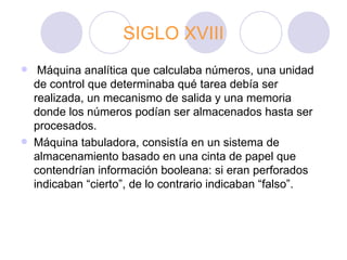 SIGLO XVIII   Máquina analítica que calculaba números, una unidad de control que determinaba qué tarea debía ser realizada, un mecanismo de salida y una memoria donde los números podían ser almacenados hasta ser procesados.  Máquina tabuladora, consistía en un sistema de almacenamiento basado en una cinta   de   papel que contendrían información booleana: si eran perforados indicaban “cierto”, de lo contrario indicaban “falso”.  