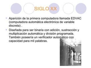 SIGLO XX Aparición de la primera computadora llamada EDVAC (computadora automática electrónica de variable discreta) .  Diseñada para ser binaria con adición, sustracción y multiplicación automática y división programada. También poseería un verificador automático con capacidad para mil palabras.  