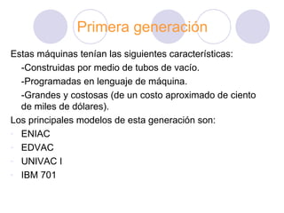 Primera generación Estas máquinas tenían las siguientes características: -Construidas por medio de tubos de vacío. -Programadas en lenguaje de máquina. -Grandes y costosas (de un costo   aproximado de ciento de miles de dólares).  Los principales modelos de esta generación son: ENIAC EDVAC UNIVAC I IBM 701 