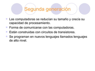 Segunda generación Las computadoras se reducían su tamaño y crecía su capacidad de procesamiento. Forma de comunicarse con las computadoras. Están construidas con circuitos de transistores. Se programan en nuevos lenguajes llamados lenguajes de alto nivel. 