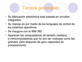 Tercera generación Su fabricación electrónica esta basada en circuitos integrados. Su manejo es por medio de los lenguajes de control de los sistemas operativos. Se inaugura con la IBM 360 Aparecen las computadoras de tamaño mediano, o minicomputadoras que no son tan costosas como las grandes, pero disponen de gran capacidad de procesamiento.  