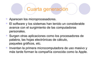 Cuarta generación Aparecen los microprocesadores. El software y los sistemas han tenido un considerable avance con el surgimiento de las computadoras personales. Surgen otras aplicaciones como los procesadores de palabra, las hojas electrónicas de cálculo, paquetes gráficos, etc.   Inventan la primera microcomputadora de uso masivo y más tarde forman la compañía conocida como la Apple. 