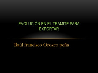 Raúl francisco Orozco peña
EVOLUCIÓN EN EL TRAMITE PARA
EXPORTAR
 