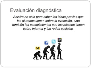 Evaluación diagnóstica
 Servirá no sólo para saber las ideas previas que
   los alumnos tienen sobre la evolución, sino
también los conocimientos que los mismos tienen
        sobre internet y las redes sociales.
 