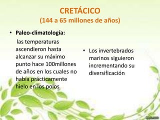 CRETÁCICO
           (144 a 65 millones de años)
• Paleo-climatología:
  las temperaturas
  ascendieron hasta        • Los invertebrados
  alcanzar su máximo         marinos siguieron
  punto hace 100millones     incrementando su
  de años en los cuales no   diversificación
  había prácticamente
  hielo en los polos
 