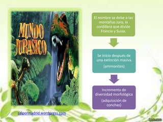 El nombre se debe a las
                                 montañas Jura, la
                               cordillera que divide
                                  Francia y Suiza.




                              Se inicio después de
                              una extinción masiva
                                  (ammonites)




                                 Incremento de
                             diversidad morfológica
                                 (adquisición de
                                    conchas)
salpormadrid.wordpress.com
 