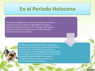 En el Periodo Holoceno

Un período interglaciar en el que las condiciones frías no
alcanzan nunca los máximos registrados en la época
anterior llamada Pleistoceno. Sin embargo, de la misma
forma que durante las glaciaciones, el clima presenta
muchas variaciones y cambios.




               El hombre aprende la agricultura, comienza a
               domesticar los animales y a instruirlos. Nacen la
               primeras villas. Se conforman las primeras
               civilizaciones. Los investigadores incluso cuentan
               con la presencia de textos escritos con los cuales
               han podido conocer diferentes eventos
               climáticos, como nevadas o sequías y un
               sinnúmero de hechos históricos
 