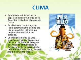 CLIMA
• Enfriamiento drástico por la
  separación de sur América de la
  Antártida creándose el pasaje de
  Drake.
• En el Mioceno se produjo un
  ligero calentamiento debido a la
  liberación de los hidratos que
  desprendieron dióxido de
  carbono.
• Cuando Suramérica se unió
  a Norteamérica por la creación
  del istmo de Panamá, la región
  del Ártico se enfría debido al
  fortalecimiento de las corrientes
  de Humboldt y del Golfo, llevando
  al último máximo glacial.
 