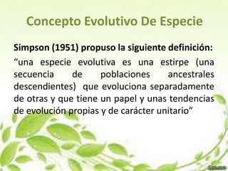 Concepto Evolutivo De Especie
Simpson (1951) propuso la siguiente definición:
“una especie evolutiva es una estirpe (una
secuencia     de     poblaciones     ancestrales
descendientes) que evoluciona separadamente
de otras y que tiene un papel y unas tendencias
de evolución propias y de carácter unitario”
 