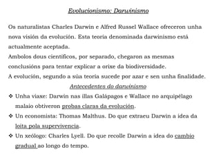 Os naturalistas Charles Darwin e Alfred Russel Wallace ofreceron unha
nova visión da evolución. Esta teoría denominada darwinismo está
actualmente aceptada.
Ambolos dous científicos, por separado, chegaron as mesmas
conclusións para tentar explicar a orixe da biodiversidade.
A evolución, segundo a súa teoría sucede por azar e sen unha finalidade.
Antecedentes do darwinismo
 Unha viaxe: Darwin nas illas Galápagos e Wallace no arquipélago
malaio obtiveron probas claras da evolución.
 Un economista: Thomas Malthus. Do que extraeu Darwin a idea da
loita pola supervivencia.
 Un xeólogo: Charles Lyell. Do que recolle Darwin a idea do cambio
gradual ao longo do tempo.
Evolucionismo: Darwinismo
 