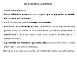 As ideas desta teoría son:
 Nacen máis individuos de calquera especie que os que poden sobrevivir
(os recursos son limitados).
 Entre os individuos existen diferenzas herdables.
 Prodúcese unha selección natural, de maneira que os organismos que
posúen unha característica vantaxosa sobre os demais sobrevivirán e
reproduciranse máis cós outros. Polo tanto o motor da evolución é a
selección natural.
 A poboación vai cambiando gradualmente, xa que cada vez haberá máis
individuos coa variación vantaxosa.
 Eso si, os máis adaptados nunhas circunstancias poden non selo noutras.
Evolucionismo: Darwinismo
 