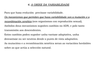 Para que haxa evolución precísase variabilidade.
Os mecanismos que permiten que haxa variabilidade son a mutación e a
recombinación xenética (nos organismos con reprodución sexual).
Ambolos dous mecanismos supoñen cambios no ADN, e polo tanto
transmisión aos descendentes.
Estos cambios poden supoñer unha vantaxe adaptativa, unha
desvantaxe ou ser neutros dende o punto de vista adaptativo.
As mutacións e a recombinación xenética xeran as variacións herdables
sobre as que actúa a selección natural.
4. A ORIXE DA VARIABILIDADE
 