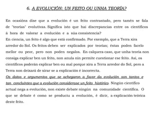 6. A EVOLUCIÓN: UN FEITO OU UNHA TEORÍA?
En ocasións dise que a evolución é un feito contrastado, pero tamén se fala
de "teorías" evolutivas. Significa isto que hai discrepancias entre os científicos
á hora de valorar a evolución e a súa consistencia?
En ciencia, un feito é algo que está confirmado. Por exemplo, que a Terra xira
arredor do Sol. Os feitos deben ser explicados por teorías; éstas poden facelo
mellor ou peor, pero non poden negalos. En calquera caso, que unha teoría non
consiga explicar ben un feito, non anula nin permite cuestionar ese feito. Así, os
científicos poderán explicar ben ou mal porque xira a Terra arredor do Sol, pero a
Terra non deixará de xirar se a explicación é incorrecta.
Os datos e argumentos que se achegaron a favor da evolución son tantos e
tan concluíntes que a evolución considerase un feito histórico. Ningún científico
actual nega a evolución, non existe debate ningún na comunidade científica. O
que se debate é como se produciu a evolución, é dicir, a explicación teórica
deste feito.
 