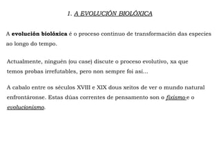 1. A EVOLUCIÓN BIOLÓXICA
A evolución biolóxica é o proceso continuo de transformación das especies
ao longo do tempo.
Actualmente, ninguén (ou case) discute o proceso evolutivo, xa que
temos probas irrefutables, pero non sempre foi así...
A cabalo entre os séculos XVIII e XIX dous xeitos de ver o mundo natural
enfrontáronse. Estas dúas correntes de pensamento son o fixismo e o
evolucionismo.
 