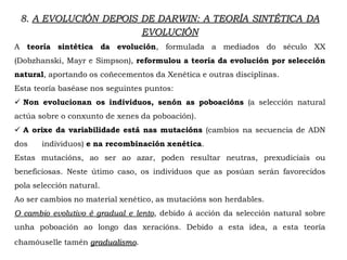 A teoría sintética da evolución, formulada a mediados do século XX
(Dobzhanski, Mayr e Simpson), reformulou a teoría da evolución por selección
natural, aportando os coñecementos da Xenética e outras disciplinas.
Esta teoría baséase nos seguintes puntos:
 Non evolucionan os individuos, senón as poboacións (a selección natural
actúa sobre o conxunto de xenes da poboación).
 A orixe da variabilidade está nas mutacións (cambios na secuencia de ADN
dos individuos) e na recombinación xenética.
Estas mutacións, ao ser ao azar, poden resultar neutras, prexudiciais ou
beneficiosas. Neste útimo caso, os individuos que as posúan serán favorecidos
pola selección natural.
Ao ser cambios no material xenético, as mutacións son herdables.
O cambio evolutivo é gradual e lento, debido á acción da selección natural sobre
unha poboación ao longo das xeracións. Debido a esta idea, a esta teoría
chamóuselle tamén gradualismo.
8. A EVOLUCIÓN DEPOIS DE DARWIN: A TEORÍA SINTÉTICA DA
EVOLUCIÓN
 
