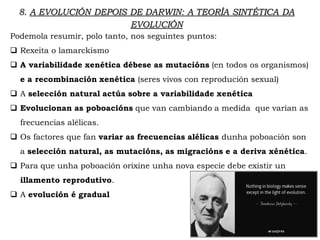 Podemola resumir, polo tanto, nos seguintes puntos:
 Rexeita o lamarckismo
 A variabilidade xenética débese as mutacións (en todos os organismos)
e a recombinación xenética (seres vivos con reprodución sexual)
 A selección natural actúa sobre a variabilidade xenética
 Evolucionan as poboacións que van cambiando a medida que varían as
frecuencias alélicas.
 Os factores que fan variar as frecuencias alélicas dunha poboación son
a selección natural, as mutacións, as migracións e a deriva xénética.
 Para que unha poboación orixine unha nova especie debe existir un
illamento reprodutivo.
 A evolución é gradual
8. A EVOLUCIÓN DEPOIS DE DARWIN: A TEORÍA SINTÉTICA DA
EVOLUCIÓN
 