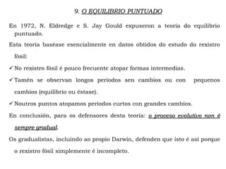 9. O EQUILIBRIO PUNTUADO
En 1972, N. Eldredge e S. Jay Gould expuseron a teoría do equilibrio
puntuado.
Esta teoría baséase esencialmente en datos obtidos do estudo do rexistro
fósil:
 No rexistro fósil é pouco frecuente atopar formas intermedias.
 Tamén se observan longos períodos sen cambios ou con pequenos
cambios (equilibrio ou éstase).
 Noutros puntos atopamos períodos curtos con grandes cambios.
En conclusión, para os defensores desta teoría: o proceso evolutivo non é
sempre gradual.
Os gradualistas, incluíndo ao propio Darwin, defenden que isto é así porque
o rexistro fósil simplemente é incompleto.
 