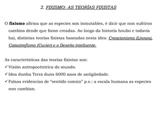 O fixismo afirma que as especies son inmutables, é dicir que non sufriron
cambios dende que foron creadas. Ao longo da historia houbo e todavía
hai, distintas teorías fixistas baseadas nesta idea: Creacionismo (Linneo),
Catastrofismo (Cuvier) e o Deseño intelixente.
As características das teorías fixistas son:
 Visión antropocéntrica do mundo.
 Idea dunha Terra duns 6000 anos de antigüedade.
 Falsas evidencias de “sentido común” p.e.: a escala humana as especies
non cambian.
2. FIXISMO: AS TEORÍAS FIXISTAS
 