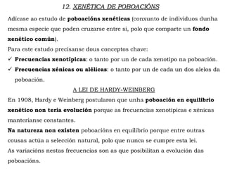 12. XENÉTICA DE POBOACIÓNS
Adícase ao estudo de poboacións xenéticas (conxunto de individuos dunha
mesma especie que poden cruzarse entre si, polo que comparte un fondo
xenético común).
Para este estudo precísanse dous conceptos chave:
 Frecuencias xenotípicas: o tanto por un de cada xenotipo na poboación.
 Frecuencias xénicas ou alélicas: o tanto por un de cada un dos alelos da
poboación.
A LEI DE HARDY-WEINBERG
En 1908, Hardy e Weinberg postularon que unha poboación en equilibrio
xenético non tería evolución porque as frecuencias xenotípicas e xénicas
manteríanse constantes.
Na natureza non existen poboacións en equilibrio porque entre outras
cousas actúa a selección natural, polo que nunca se cumpre esta lei.
As variacións nestas frecuencias son as que posibilitan a evolución das
poboacións.
 