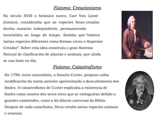 Fixismo: Creacionismo
No século XVIII o botánico sueco, Carl Von Linné
(Linneo), consideraba que as especies foran creadas
dunha maneira independente, permanecendo
invariables ao longo do tempo. Sostiña que “existen
tantas especies diferentes como formas creou o Supremo
Creador”. Sobre esta idea construíu o gran Sistema
Natural de clasificación de plantas e animais, que aínda
se usa hoxe en día.
Fixismo: Catastrofismo
En 1798, outro naturalista, o francés Cuvier, propuso unha
modificación da teoría anterior aproveitando o descubrimento dos
fósiles. O catastrofismo de Cuvier explicaba a existencia de
fósiles como mostra dos seres vivos que se extinguiran debido a
grandes catástrofes, como a do diluvio universal da Biblia.
Despois de cada cataclismo, Deus creaba novas especies animais
e vexetais.
 