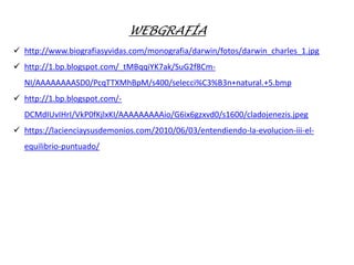 WEBGRAFÍA
 http://www.biografiasyvidas.com/monografia/darwin/fotos/darwin_charles_1.jpg
 http://1.bp.blogspot.com/_tMBqqiYK7ak/SuG2f8Cm-
NI/AAAAAAAASD0/PcqTTXMhBpM/s400/selecci%C3%B3n+natural.+5.bmp
 http://1.bp.blogspot.com/-
DCMdIUvIHrI/VkP0fKjlxKI/AAAAAAAAAio/G6ix6gzxvd0/s1600/cladojenezis.jpeg
 https://lacienciaysusdemonios.com/2010/06/03/entendiendo-la-evolucion-iii-el-
equilibrio-puntuado/
 