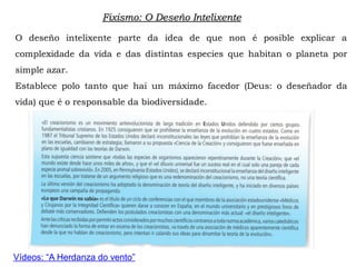 Fixismo: O Deseño Intelixente
O deseño intelixente parte da idea de que non é posible explicar a
complexidade da vida e das distintas especies que habitan o planeta por
simple azar.
Establece polo tanto que hai un máximo facedor (Deus: o deseñador da
vida) que é o responsable da biodiversidade.
Vídeos: “A Herdanza do vento”
 
